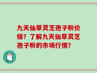 九天仙草灵芝孢子粉价格？了解九天仙草灵芝孢子粉的市场行情？