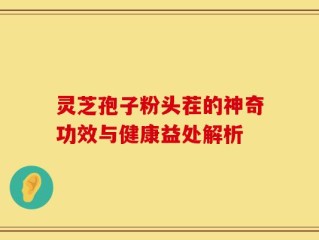 灵芝孢子粉头茬的神奇功效与健康益处解析