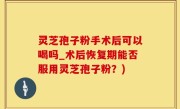 灵芝孢子粉手术后可以喝吗_术后恢复期能否服用灵芝孢子粉？)