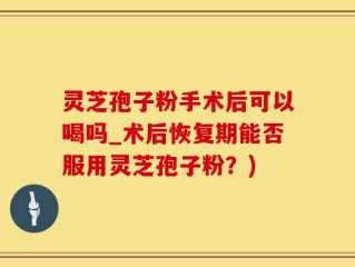 灵芝孢子粉手术后可以喝吗_术后恢复期能否服用灵芝孢子粉？)