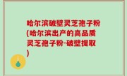 哈尔滨破壁灵芝孢子粉(哈尔滨出产的高品质灵芝孢子粉-破壁提取)