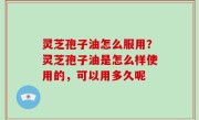 灵芝孢子油怎么服用？灵芝孢子油是怎么样使用的，可以用多久呢