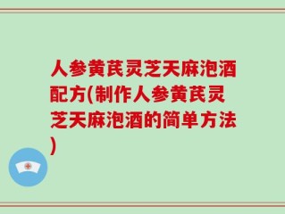 人参黄芪灵芝天麻泡酒配方(制作人参黄芪灵芝天麻泡酒的简单方法)
