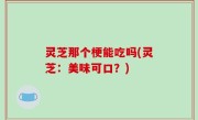 灵芝那个梗能吃吗(灵芝：美味可口？)