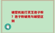 破壁机能打灵芝孢子粉？孢子粉破壳与破壁区别