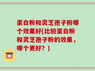 蛋白粉和灵芝孢子粉哪个效果好(比较蛋白粉和灵芝孢子粉的效果，哪个更好？)