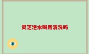 灵芝泡水喝用清洗吗