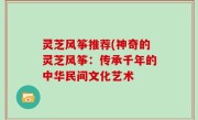 灵芝风筝推荐(神奇的灵芝风筝：传承千年的中华民间文化艺术
