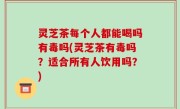 灵芝茶每个人都能喝吗有毒吗(灵芝茶有毒吗？适合所有人饮用吗？)