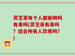 灵芝茶每个人都能喝吗有毒吗(灵芝茶有毒吗？适合所有人饮用吗？)