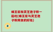 蜂王浆和灵芝孢子粉一起吃(蜂王浆与灵芝孢子粉同食的好处)