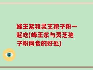 蜂王浆和灵芝孢子粉一起吃(蜂王浆与灵芝孢子粉同食的好处)