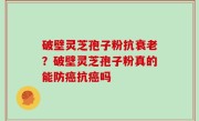 破壁灵芝孢子粉抗衰老？破壁灵芝孢子粉真的能防癌抗癌吗