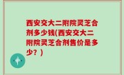 西安交大二附院灵芝合剂多少钱(西安交大二附院灵芝合剂售价是多少？)