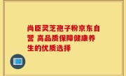 尚臣灵芝孢子粉京东自营 高品质保障健康养生的优质选择