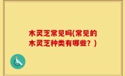 木灵芝常见吗(常见的木灵芝种类有哪些？)