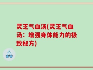灵芝气血汤(灵芝气血汤：增强身体能力的极致秘方)