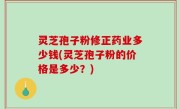 灵芝孢子粉修正药业多少钱(灵芝孢子粉的价格是多少？)
