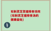 石斛灵芝煲猪排骨功效(石斛灵芝猪排骨汤的健康益处)
