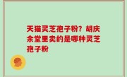 天猫灵芝孢子粉？胡庆余堂里卖的是哪种灵芝孢子粉