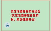 灵芝泡酒养生药材组合(灵芝泡酒搭配养生药材，助您健康养生)