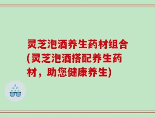 灵芝泡酒养生药材组合(灵芝泡酒搭配养生药材，助您健康养生)
