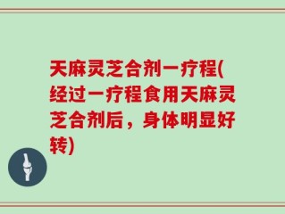 天麻灵芝合剂一疗程(经过一疗程食用天麻灵芝合剂后，身体明显好转)
