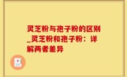 灵芝粉与孢子粉的区别_灵芝粉和孢子粉：详解两者差异