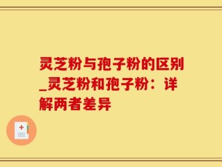 灵芝粉与孢子粉的区别_灵芝粉和孢子粉：详解两者差异