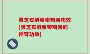 灵芝石斛蜜枣鸡汤功效(灵芝石斛蜜枣鸡汤的神奇功效)