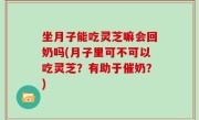 坐月子能吃灵芝嘛会回奶吗(月子里可不可以吃灵芝？有助于催奶？)