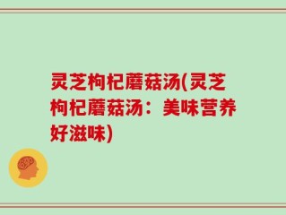 灵芝枸杞蘑菇汤(灵芝枸杞蘑菇汤：美味营养好滋味)