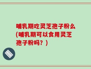 哺乳期吃灵芝孢子粉么(哺乳期可以食用灵芝孢子粉吗？)