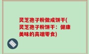 灵芝孢子粉做成饼干(灵芝孢子粉饼干：健康美味的高端零食)