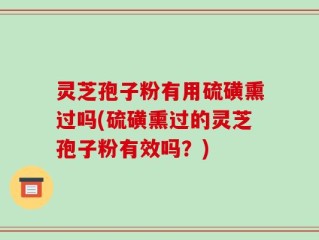 灵芝孢子粉有用硫磺熏过吗(硫磺熏过的灵芝孢子粉有效吗？)