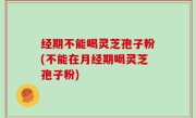 经期不能喝灵芝孢子粉(不能在月经期喝灵芝孢子粉)