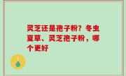 灵芝还是孢子粉？冬虫夏草、灵芝孢子粉，哪个更好