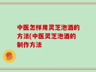 中医怎样用灵芝泡酒的方法(中医灵芝泡酒的制作方法