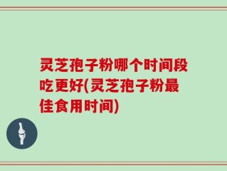 灵芝孢子粉哪个时间段吃更好(灵芝孢子粉最佳食用时间)