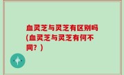 血灵芝与灵芝有区别吗(血灵芝与灵芝有何不同？)