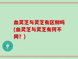 血灵芝与灵芝有区别吗(血灵芝与灵芝有何不同？)