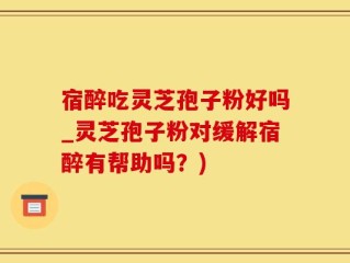 宿醉吃灵芝孢子粉好吗_灵芝孢子粉对缓解宿醉有帮助吗？)