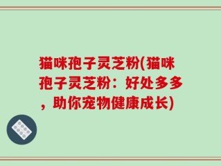 猫咪孢子灵芝粉(猫咪孢子灵芝粉：好处多多，助你宠物健康成长)
