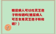 糖尿病人可以吃灵芝孢子粉和硒吗(糖尿病人可否食用灵芝孢子粉和硒？)