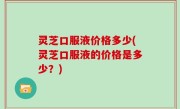 灵芝口服液价格多少(灵芝口服液的价格是多少？)
