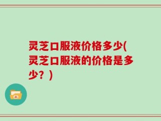 灵芝口服液价格多少(灵芝口服液的价格是多少？)