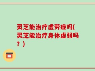 灵芝能治疗虚劳症吗(灵芝能治疗身体虚弱吗？)