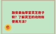 融安县仙草堂灵芝孢子粉？了解灵芝的功效和使用方法？