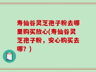 寿仙谷灵芝孢子粉去哪里购买放心(寿仙谷灵芝孢子粉，安心购买去哪？)