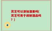 灵芝可以添加酒里吗(灵芝可用于调制酒品吗？)